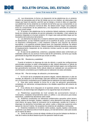 BOLETÍN OFICIAL DEL ESTADO
Núm. 64	                                 Jueves 15 de marzo de 2012	                            Sec. III. Pág. 23932


               m)  Las dimensiones, la forma y la disposición de las plataformas de un andamio
           deberán ser apropiadas para el tipo de trabajo que se va a realizar, ser adecuadas a las
           cargas que hayan de soportar y permitir que se trabaje y circule en ellas con seguridad.
           Las plataformas de los andamios se montarán de tal forma que sus componentes no se
           desplacen en una utilización normal de ellos. No deberá existir ningún vacío peligroso
           entre los componentes de las plataformas y los dispositivos verticales de protección
           colectiva contra caídas.
               n)  El acceso a las plataformas de los andamios deberá realizarse normalmente a
           través de módulos de escaleras de servicio adosadas a los laterales, o bien estando las
           escaleras integradas en el propio andamio. En ningún caso está permitido trepar por los
           travesaños de la estructura del andamio.
               o)  Los elementos de apoyo de un andamio deberán estar protegidos contra el riesgo
           de deslizamiento, ya sea mediante sujeción en la superficie de apoyo, ya sea mediante
           un dispositivo antideslizante, o bien mediante cualquier otra solución de eficacia
           equivalente, y la superficie portante deberá tener una capacidad suficiente. Se deberá
           garantizar la estabilidad del andamio. Deberá impedirse mediante dispositivos adecuados
           el desplazamiento inesperado de los andamios móviles cuando se están realizando
           trabajos en altura.
               p)  El piso de las plataformas, andamios y pasarelas deberá estar conformado por
           materiales sólidos de una anchura mínima total de 60 centímetros, de forma que resulte
           garantizada la seguridad del personal que circule con ellos.

           Artículo 189.  Resistencia y estabilidad.

               Cuando el andamio no disponga de nota de cálculo o cuando las configuraciones
           estructurales previstas no estén contempladas en ella, deberá efectuarse un cálculo de
           resistencia y estabilidad, a menos que el andamio esté montado según una configuración
           tipo generalmente reconocida. Dicho cálculo deberá ser realizado por una persona con
           una formación universitaria que lo habilite para la realización de estas actividades.

           Artículo 190.  Plan de montaje, de utilización y de desmontaje.

                1.  En función de la complejidad del andamio elegido, deberá elaborarse un plan de
           montaje, de utilización y de desmontaje. Este plan deberá ser realizado por una persona
           con una formación universitaria que lo habilite para la realización de estas actividades.
                2.  Este plan podrá adoptar la forma de un plan de aplicación generalizada,
           completado con elementos correspondientes a los detalles específicos del andamio de
           que se trate.
                3.  A los efectos de lo dispuesto en el apartado anterior, el plan de montaje, de
           utilización y de desmontaje será obligatorio en los siguientes tipos de andamios:

               a)  Plataformas suspendidas de nivel variable (de accionamiento manual o
           motorizado), instaladas temporalmente sobre un edificio o una estructura para tareas
           específicas, y plataformas elevadoras sobre mástil.
               b)  Andamios constituidos con elementos prefabricados apoyados sobre terreno
           natural, soleras de hormigón, forjados, voladizos u otros elementos cuya altura, desde el
           nivel inferior de apoyo hasta la coronación de la andamiada, exceda de 6 metros o
           dispongan de elementos horizontales que salven vuelos y distancias superiores entre
           apoyos de más de 8 metros. Se exceptúan los andamios de caballetes o borriquetas.
               c)  Andamios instalados en el exterior, sobre azoteas, cúpulas, tejados o estructuras
           superiores cuya distancia entre el nivel de apoyo y el nivel del terreno o del suelo exceda
                                                                                                                  cve: BOE-A-2012-3725




           de 24 metros de altura.
               d)  Torres de acceso y torres de trabajo móviles en los que los trabajos se efectúen a
           más de 6 metros de altura desde el punto de operación hasta el suelo.
 