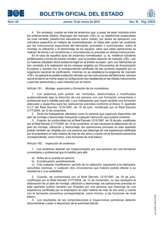 BOLETÍN OFICIAL DEL ESTADO
Núm. 64	                                  Jueves 15 de marzo de 2012	                               Sec. III. Pág. 23933


               4.  Sin embargo, cuando se trate de andamios que, a pesar de estar incluidos entre
           los anteriormente citados, dispongan del marcado «CE» (p. ej. plataformas suspendidas
           de nivel variable, plataformas elevadoras sobre mástil), por serles de aplicación una
           normativa específica en materia de comercialización, el citado plan podrá ser sustituido
           por las instrucciones específicas del fabricante, proveedor o suministrador, sobre el
           montaje, la utilización y el desmontaje de los equipos, salvo que estas operaciones se
           realicen de forma o en condiciones o circunstancias no previstas en dichas instrucciones.
               En el caso de aquellos tipos de andamios normalizados –p. ej. metálicos tubulares
           prefabricados o torres de acceso móviles– que no pueden disponer de marcado «CE» –por
           no haberse adoptado dicha existencia legal en el ámbito europeo– pero sus fabricantes se
           han sometido a la realización de los ensayos exigidos por Documentos de Armonización
           Europeos y cuentan con el correspondiente certificado de ese producto expedido por un
           organismo nacional de certificación, mientras no se establezca la exigencia de marcado
           «CE», se aplicará la posible sustitución del plan por las instrucciones del fabricante, siempre
           que el andamio se monte según la configuración tipo establecida en las citadas instrucciones
           y para las operaciones y usos indicados por el mismo.

           Artículo 191.  Montaje, supervisión y formación de los montadores.

               1.  Los andamios sólo podrán ser montados, desmontados o modificados
           sustancialmente bajo la dirección de una persona con una formación universitaria o
           profesional que lo habilite para ello, y por trabajadores que hayan recibido una formación
           adecuada y específica para las operaciones previstas conforme al Anexo II, apartado
           4.3.7 del Real Decreto 1215/1997, de 18 de julio, modificado por el Real Decreto
           2177/2004, de 12 de noviembre.
               2.  Tanto los trabajadores afectados como la persona que supervise dispondrán del
           plan de montaje y desmontaje incluyendo cualquier instrucción que pudiera contener.
               3.  Cuando, de conformidad con el Real Decreto 1215/1997, de 18 de julio, modificado
           por el Real Decreto 2177/2004, de 12 de noviembre, no sea necesaria la elaboración de un
           plan de montaje, utilización y desmontaje, las operaciones previstas en este apartado
           podrán también ser dirigidas por una persona que disponga de una experiencia certificada
           por el empresario en esta materia de más de dos años y cuente con la formación preventiva
           correspondiente, como mínimo, a las funciones de nivel básico.

           Artículo 192.  Inspección de andamios.

               1.  Los andamios deberán ser inspeccionados por una persona con una formación
           universitaria o profesional que lo habilite para ello:

               a)  Antes de su puesta en servicio.
               b)  A continuación, periódicamente.
               c)  Tras cualquier modificación, período de no utilización, exposición a la intemperie,
           sacudidas sísmicas, o cualquier otra circunstancia que hubiera podido afectar a su
           resistencia o a su estabilidad.

               2.  Cuando, de conformidad con el Real Decreto 1215/1997, de 18 de julio,
           modificado por el Real Decreto 2177/2004, de 12 de noviembre, no sea necesaria la
           elaboración de un plan de montaje, utilización y desmontaje, las operaciones previstas en
           este apartado podrán también ser dirigidas por una persona que disponga de una
           experiencia certificada por el empresario en esta materia de más de dos años y cuente
           con la formación preventiva correspondiente, como mínimo, a las funciones de nivel
                                                                                                                      cve: BOE-A-2012-3725




           básico.
               3.  Los resultados de las comprobaciones e inspecciones periódicas deberán
           documentarse y estar a disposición de la autoridad laboral.
 