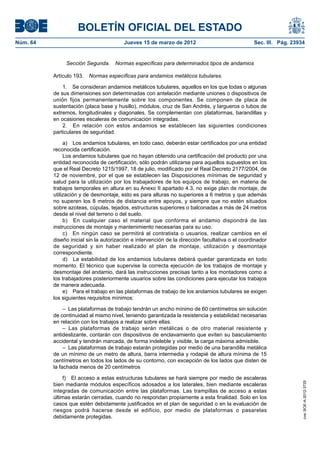 BOLETÍN OFICIAL DEL ESTADO
Núm. 64	                                  Jueves 15 de marzo de 2012	                              Sec. III. Pág. 23934


                Sección Segunda.  Normas específicas para determinados tipos de andamios

           Artículo 193.  Normas específicas para andamios metálicos tubulares.

               1.  Se consideran andamios metálicos tubulares, aquellos en los que todas o algunas
           de sus dimensiones son determinadas con antelación mediante uniones o dispositivos de
           unión fijos permanentemente sobre los componentes. Se componen de placa de
           sustentación (placa base y husillo), módulos, cruz de San Andrés, y largueros o tubos de
           extremos, longitudinales y diagonales. Se complementan con plataformas, barandillas y
           en ocasiones escaleras de comunicación integradas.
               2.  En relación con estos andamios se establecen las siguientes condiciones
           particulares de seguridad.

                a)  Los andamios tubulares, en todo caso, deberán estar certificados por una entidad
           reconocida certificación.
                Los andamios tubulares que no hayan obtenido una certificación del producto por una
           entidad reconocida de certificación, sólo podrán utilizarse para aquellos supuestos en los
           que el Real Decreto 1215/1997, 18 de julio, modificado por el Real Decreto 2177/2004, de
           12 de noviembre, por el que se establecen las Disposiciones mínimas de seguridad y
           salud para la utilización por los trabajadores de los equipos de trabajo, en materia de
           trabajos temporales en altura en su Anexo II apartado 4.3, no exige plan de montaje, de
           utilización y de desmontaje, esto es para alturas no superiores a 6 metros y que además
           no superen los 8 metros de distancia entre apoyos, y siempre que no estén situados
           sobre azoteas, cúpulas, tejados, estructuras superiores o balconadas a más de 24 metros
           desde el nivel del terreno o del suelo.
                b)  En cualquier caso el material que conforma el andamio dispondrá de las
           instrucciones de montaje y mantenimiento necesarias para su uso.
                c)  En ningún caso se permitirá al contratista o usuarios, realizar cambios en el
           diseño inicial sin la autorización e intervención de la dirección facultativa o el coordinador
           de seguridad y sin haber realizado el plan de montaje, utilización y desmontaje
           correspondiente.
                d)  La estabilidad de los andamios tubulares deberá quedar garantizada en todo
           momento. El técnico que supervise la correcta ejecución de los trabajos de montaje y
           desmontaje del andamio, dará las instrucciones precisas tanto a los montadores como a
           los trabajadores posteriormente usuarios sobre las condiciones para ejecutar los trabajos
           de manera adecuada.
                e)  Para el trabajo en las plataformas de trabajo de los andamios tubulares se exigen
           los siguientes requisitos mínimos:

                –  Las plataformas de trabajo tendrán un ancho mínimo de 60 centímetros sin solución
           de continuidad al mismo nivel, teniendo garantizada la resistencia y estabilidad necesarias
           en relación con los trabajos a realizar sobre ellas.
                – Las plataformas de trabajo serán metálicas o de otro material resistente y
           antideslizante, contarán con dispositivos de enclavamiento que eviten su basculamiento
           accidental y tendrán marcada, de forma indeleble y visible, la carga máxima admisible.
                –  Las plataformas de trabajo estarán protegidas por medio de una barandilla metálica
           de un mínimo de un metro de altura, barra intermedia y rodapié de altura mínima de 15
           centímetros en todos los lados de su contorno, con excepción de los lados que disten de
           la fachada menos de 20 centímetros

                f)  El acceso a estas estructuras tubulares se hará siempre por medio de escaleras
                                                                                                                     cve: BOE-A-2012-3725




           bien mediante módulos específicos adosados a los laterales, bien mediante escaleras
           integradas de comunicación entre las plataformas. Las trampillas de acceso a estas
           últimas estarán cerradas, cuando no respondan propiamente a esta finalidad. Solo en los
           casos que estén debidamente justificados en el plan de seguridad o en la evaluación de
           riesgos podrá hacerse desde el edificio, por medio de plataformas o pasarelas
           debidamente protegidas.
 