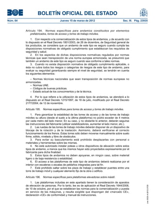 BOLETÍN OFICIAL DEL ESTADO
Núm. 64	                                Jueves 15 de marzo de 2012	                            Sec. III. Pág. 23935


           Artículo 194.  Normas específicas para andamios constituidos por elementos
               prefabricados, torres de acceso y torres de trabajo móviles.

               1.  Con respecto a la comercialización de estos tipos de andamios, y de acuerdo con
           lo dispuesto en el Real Decreto 1801/2003, de 26 de diciembre, de Seguridad general de
           los productos, se considera que un andamio de este tipo es seguro cuando cumpla las
           disposiciones normativas de obligado cumplimiento que establezcan los requisitos de
           seguridad y salud.
               2.  En los aspectos de dichas disposiciones normativas regulados por normas
           técnicas que sean transposición de una norma europea armonizada, se presumirá que
           también un andamio de este tipo es seguro cuando sea conforme a tales normas.
               3.  Cuando no exista disposición normativa de obligado cumplimiento aplicable, o
           ésta no cubra todos los riesgos o categorías de riesgos de este tipo de andamio, para
           evaluar su seguridad garantizando siempre el nivel de seguridad, se tendrán en cuenta
           los siguientes elementos:

              – Normas técnicas nacionales que sean transposición de normas europeas no
           armonizadas.
              –  Normas UNE.
              –  Códigos de buenas prácticas.
              –  Estado actual de los conocimientos y de la técnica.

               4.  Por lo que refiere a la utilización de estos tipos de andamios, se atenderá a lo
           dispuesto en el Real Decreto 1215/1997, de 18 de julio, modificado por el Real Decreto
           2177/2004, de 12 de noviembre.

           Artículo 195.  Normas específicas para torres de acceso y torres de trabajo móviles.

                1.  Para garantizar la estabilidad de las torres de acceso y de las torres de trabajo
           móviles su altura (desde el suelo a la última plataforma) no podrá exceder de 4 metros
           por cada metro del lado menor. En su caso, y no obstante lo anterior, deberán seguirse
           las instrucciones del fabricante (utilizar estabilizadores, aumentar el lado menor, etc.).
                2.  Las ruedas de las torres de trabajo móviles deberán disponer de un dispositivo de
           blocaje de la rotación y de la traslación. Asimismo, deberá verificarse el correcto
           funcionamiento de los frenos. Estas torres sólo deben moverse manualmente sobre suelo
           firme, sólido, nivelado y libre de obstáculos.
                3.  Para evitar su basculamiento está prohibido desplazarlas con personal o
           materiales y herramientas sobre las mismas.
                4.  No está autorizado instalar poleas u otros dispositivos de elevación sobre estos
           tipos de andamio, a menos que los mismos hayan sido proyectados expresamente por el
           fabricante para dicha finalidad.
                5.  Estos tipos de andamios no deben apoyarse, en ningún caso, sobre material
           ligero o de baja resistencia o estabilidad.
                6,  El acceso a las plataformas de este tipo de andamios deberá realizarse por el
           interior con escaleras o escalas de peldaños integradas para tal fin.
                7.  Está prohibido saltar sobre los pisos de trabajo y establecer puentes entre una
           torre de trabajo móvil y cualquier elemento fijo de la obra o edificio.

           Artículo 196.  Normas específicas para plataformas elevadoras sobre mástil.

              1.  Las plataformas incluidas en este apartado tienen la consideración de aparatos
           de elevación de personas. Por lo tanto, les es de aplicación el Real Decreto 1644/2008,
                                                                                                                 cve: BOE-A-2012-3725




           de 10 de octubre, por el que se establecen las normas para la comercialización y puesta
           en servicio de las máquinas, y resulta exigible que dispongan del «marcado CE»,
           declaración «CE» de conformidad y manual de instrucciones.
 