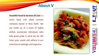 About V
Vcook4U Food & Services (P) Ltd is a
niche food and allied services
company based in New Delhi. We
are made up of a team of highly
skilled, passionate individuals who
take great pride in what we do. We
listen your needs and adhere in our
extensive knowledge and expertise.
 