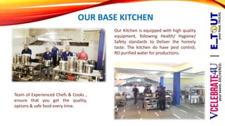 OUR BASE KITCHEN
Team of Experienced Chefs & Cooks ,
ensure that you get the quality,
options & safe food every time.
Our Kitchen is equipped with high quality
equipment, following Health/ Hygiene/
Safety standards to Deliver the homely
taste. The kitchen do have pest control,
RO purified water for productions.
 