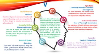 V
The team at Vcook4U is made of
Experienced Chefs & Cooks, Food
Planners from various verticals to
maintain the quality, variety and
standards from selection of Raw
Materials to Cooked Food. Our
common goal is to provide a
broad range of high quality,
value-for-money food and to
grow at a rate that enables us to
protect our most valuable asset –
The Quality
More than 15 years of experience into alliance &
supports , he always creats win-win position for
all. From design to execution every service is
tailor made to fit.
Jay Vardhanam
Director
Her love & loyalty for right food for
everyone, initiated the incorporation of
Vcook4U, where the prime target is your
taste.DELIVERED!
Shraddha Mishra
Managing Director
Her experience of health & fitness segment and
passion for food helps us design platters to keep
executives’ mind healthy and happening.
Dr. Namrata Saxena
Head of Planning & Combinations
His vital experience into world cuisine
and food industry helps all to understand
the requirement and perfect delivery.
Ajay Batra
Executive Director – Business
Development
Surendra is a Hotel Management professional
with 15+ Years experience in the industry, and
makes sure, your taste.DELIVERED
Surendra
Head of Productions
Clear vision and timely approach, along with
perfect synchronization of each vertical makes
sure, that the operation is smooth.
Ashutosh Rawat
Operation
 