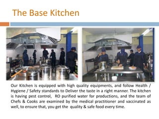 The Base Kitchen
Our Kitchen is equipped with high quality equipments, and follow Health /
Hygiene / Safety standards to Deliver the taste in a right manner. The kitchen
is having pest control, RO purified water for productions, and the team of
Chefs & Cooks are examined by the medical practitioner and vaccinated as
well, to ensure that, you get the quality & safe food every time.
 