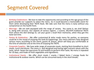 Segment Covered
 Birthday Celebrations: We love to take this opportunity and according to the age group of the
guest provide our supports to select the menu. So it could become a memorable event for
them while developing their TASTE Buds. We take care that the menu is tasty without any
compromise on the health front.
 Marriage : We are well equipped with the range of variety. You name it, we shall Deliver
it, along with services. Our experts of various regions / cuisine, DELIVER traditional TASTE
from where the dish belongs to. Let your guest s recall their memories, when they got this
taste last time.
 Parties & Celebration : We offer customized & tailor made menu for parties, so everyone
could be in the mood of enjoying the taste & happenings. Our menu planners have designed
various menu according to the event, guests & season, which will keep you comfortable at
the time of selection and at the time of enjoying the TASTE.
 Corporate Supplies : We have wide range of corporate meals, starting form breakfast to short
meals, lunch and dinner. The menu is well designed and having right nutrient values with the
taste, which keeps the executives fit and healthy to perform their tasks. No menu is repeated
for 10 days, and made of fresh vegetables and ingredients.
 Institutional Events : We offer short meals / snacks / Baked items / energy foods for
institutional & outdoor events. Which can be consumed easily in the short breaks.
 