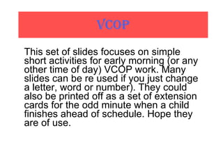 VCOP This set of slides focuses on simple short activities for early morning (or any other time of day) VCOP work. Many slides can be re used if you just change a letter, word or number). They could also be printed off as a set of extension cards for the odd minute when a child finishes ahead of schedule. Hope they are of use. 