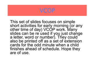 VCOP
This set of slides focuses on simple
short activities for early morning (or any
other time of day) VCOP work. Many
slides can be re used if you just change
a letter, word or number). They could
also be printed off as a set of extension
cards for the odd minute when a child
finishes ahead of schedule. Hope they
are of use.
 