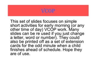 VCOP
This set of slides focuses on simple
short activities for early morning (or any
other time of day) VCOP work. Many
slides can be re used if you just change
a letter, word or number). They could
also be printed off as a set of extension
cards for the odd minute when a child
finishes ahead of schedule. Hope they
are of use.
 