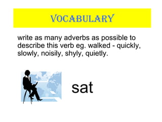VOCABULARY
write as many adverbs as possible to
describe this verb eg. walked - quickly,
slowly, noisily, shyly, quietly.
sat
 
