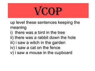 VCOp
up level these sentences keeping the
meaning
i) there was a bird in the tree
ii) there was a rabbit down the hole
iii) i saw a witch in the garden
iv) i saw a cat on the fence
v) i saw a mouse in the cupboard
 