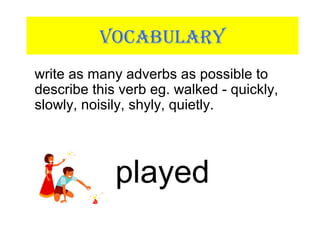 VOCABULARY
write as many adverbs as possible to
describe this verb eg. walked - quickly,
slowly, noisily, shyly, quietly.
played
 