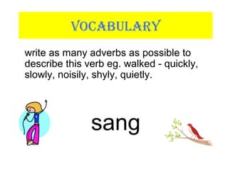 VOCABULARY
write as many adverbs as possible to
describe this verb eg. walked - quickly,
slowly, noisily, shyly, quietly.
sang
 