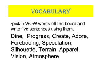 VOCABULARY
-pick 5 WOW words off the board and
write five sentences using them.
Dine, Progress, Create, Adore,
Foreboding, Speculation,
Silhouette, Terrain, Apparel,
Vision, Atmosphere
 