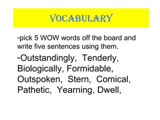 VOCABULARY
-pick 5 WOW words off the board and
write five sentences using them.
-Outstandingly, Tenderly,
Biologically, Formidable,
Outspoken, Stern, Comical,
Pathetic, Yearning, Dwell,
 