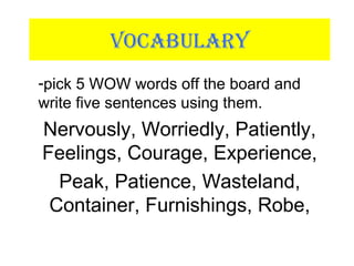 VOCABULARY
-pick 5 WOW words off the board and
write five sentences using them.
Nervously, Worriedly, Patiently,
Feelings, Courage, Experience,
Peak, Patience, Wasteland,
Container, Furnishings, Robe,
 