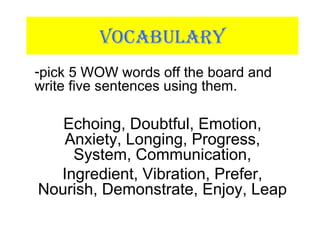 VOCABULARY
-pick 5 WOW words off the board and
write five sentences using them.
Echoing, Doubtful, Emotion,
Anxiety, Longing, Progress,
System, Communication,
Ingredient, Vibration, Prefer,
Nourish, Demonstrate, Enjoy, Leap
 