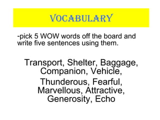 VOCABULARY
-pick 5 WOW words off the board and
write five sentences using them.
Transport, Shelter, Baggage,
Companion, Vehicle,
Thunderous, Fearful,
Marvellous, Attractive,
Generosity, Echo
 