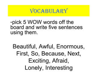 VOCABULARY
-pick 5 WOW words off the
board and write five sentences
using them.
Beautiful, Awful, Enormous,
First, So, Because, Next,
Exciting, Afraid,
Lonely, Interesting
 