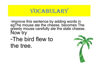 VOCABULARY
-improve this sentence by adding words in
egThe mouse ate the cheese. becomes The
greedy mouse carefully ate the stale cheese.
Now try
-The bird flew to
the tree.
 