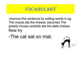 VOCABULARY
-improve this sentence by adding words in eg
The mouse ate the cheese. becomes The
greedy mouse carefully ate the stale cheese.
Now try
-The cat sat on mat.
 