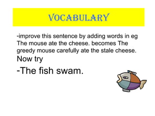 VOCABULARY
-improve this sentence by adding words in eg
The mouse ate the cheese. becomes The
greedy mouse carefully ate the stale cheese.
Now try
-The fish swam.
 