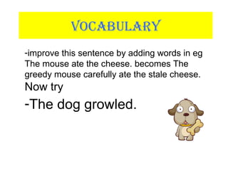 VOCABULARY
-improve this sentence by adding words in eg
The mouse ate the cheese. becomes The
greedy mouse carefully ate the stale cheese.
Now try
-The dog growled.
 