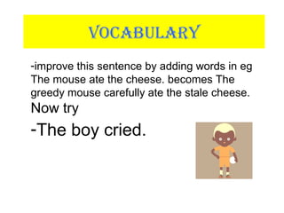 VOCABULARY
-improve this sentence by adding words in eg
The mouse ate the cheese. becomes The
greedy mouse carefully ate the stale cheese.
Now try
-The boy cried.
 