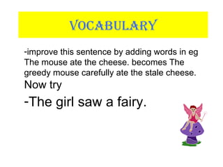 VOCABULARY
-improve this sentence by adding words in eg
The mouse ate the cheese. becomes The
greedy mouse carefully ate the stale cheese.
Now try
-The girl saw a fairy.
 