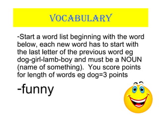 VOCABULARY
-Start a word list beginning with the word
below, each new word has to start with
the last letter of the previous word eg
dog-girl-lamb-boy and must be a NOUN
(name of something). You score points
for length of words eg dog=3 points
-funny
 