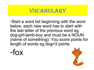 VOCABULARY
-Start a word list beginning with the word
below, each new word has to start with
the last letter of the previous word eg
dog-girl-lamb-boy and must be a NOUN
(name of something). You score points for
length of words eg dog=3 points
-fox
 