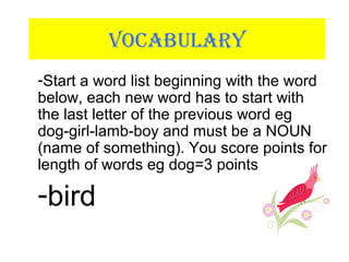 VOCABULARY
-Start a word list beginning with the word
below, each new word has to start with
the last letter of the previous word eg
dog-girl-lamb-boy and must be a NOUN
(name of something). You score points for
length of words eg dog=3 points
-bird
 