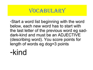 VOCABULARY
-Start a word list beginning with the word
below, each new word has to start with
the last letter of the previous word eg sad-
dark-kind and must be an ADJECTIVE
(describing word). You score points for
length of words eg dog=3 points
-kind
 