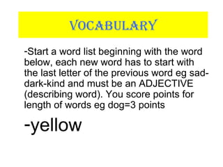 VOCABULARY
-Start a word list beginning with the word
below, each new word has to start with
the last letter of the previous word eg sad-
dark-kind and must be an ADJECTIVE
(describing word). You score points for
length of words eg dog=3 points
-yellow
 