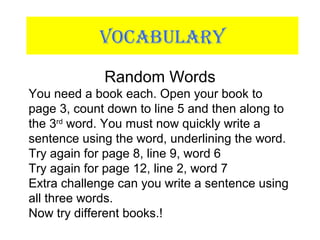 VOCABULARY
Random Words
You need a book each. Open your book to
page 3, count down to line 5 and then along to
the 3rd
word. You must now quickly write a
sentence using the word, underlining the word.
Try again for page 8, line 9, word 6
Try again for page 12, line 2, word 7
Extra challenge can you write a sentence using
all three words.
Now try different books.!
 