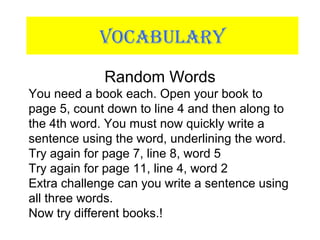 VOCABULARY
Random Words
You need a book each. Open your book to
page 5, count down to line 4 and then along to
the 4th word. You must now quickly write a
sentence using the word, underlining the word.
Try again for page 7, line 8, word 5
Try again for page 11, line 4, word 2
Extra challenge can you write a sentence using
all three words.
Now try different books.!
 