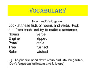 VOCABULARY
Noun and Verb game
Look at these lists of nouns and verbs. Pick
one from each and try to make a sentence.
Nouns verbs
Engine sipped
Pencil stole
Tree rushed
Ruler wished
Eg The pencil rushed down stairs and into the garden.
(Don’t forget capital letters and fullstops)
 