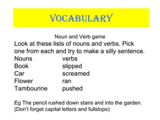 VOCABULARY
Noun and Verb game
Look at these lists of nouns and verbs. Pick
one from each and try to make a silly sentence.
Nouns verbs
Book slipped
Car screamed
Flower ran
Tambourine pushed
Eg The pencil rushed down stairs and into the garden.
(Don’t forget capital letters and fullstops)
 