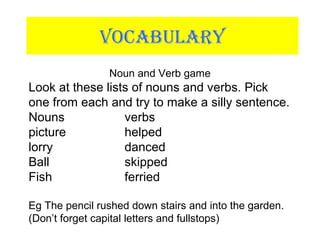 VOCABULARY
Noun and Verb game
Look at these lists of nouns and verbs. Pick
one from each and try to make a silly sentence.
Nouns verbs
picture helped
lorry danced
Ball skipped
Fish ferried
Eg The pencil rushed down stairs and into the garden.
(Don’t forget capital letters and fullstops)
 