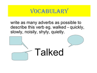 VOCABULARY
write as many adverbs as possible to
describe this verb eg. walked - quickly,
slowly, noisily, shyly, quietly.
Talked
 