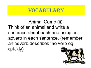 VOCABULARY
Animal Game (ii)
Think of an animal and write a
sentence about each one using an
adverb in each sentence. (remember
an adverb describes the verb eg
quickly)
 