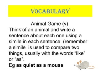 VOCABULARY
Animal Game (v)
Think of an animal and write a
sentence about each one using a
simile in each sentence. (remember
a simile is used to compare two
things, usually with the words “like”
or “as”.
Eg as quiet as a mouse
 