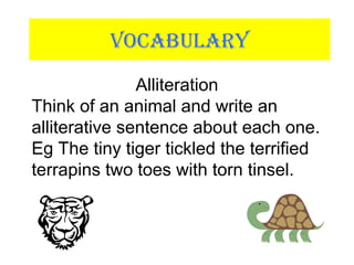 VOCABULARY
Alliteration
Think of an animal and write an
alliterative sentence about each one.
Eg The tiny tiger tickled the terrified
terrapins two toes with torn tinsel.
 