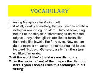 VOCABULARY
Inventing Metaphors by Pie Corbett
First of all, identify something that you want to create a
metaphor around eg the stars. Think of something
that is like the subject or something to do with the
subject - they shine, glitter, are like tin-tacks, like
diamonds, like jewels, like fiery eyes. Now use an
idea to make a metaphor, remembering not to use
the word 'like', e.g. Generate a simile - the stars
are like diamonds.
Omit the word 'like' - the stars are diamonds.
Move the noun in front of the image - the diamond
stars. Dylan Thomas uses this technique in his
writing!
 