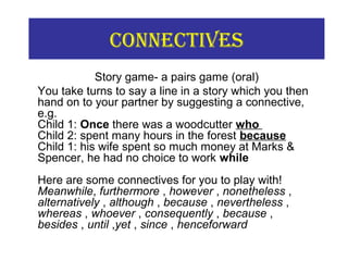 COnneCtiVes
Story game- a pairs game (oral)
You take turns to say a line in a story which you then
hand on to your partner by suggesting a connective,
e.g.
Child 1: Once there was a woodcutter who
Child 2: spent many hours in the forest because
Child 1: his wife spent so much money at Marks &
Spencer, he had no choice to work while
Here are some connectives for you to play with!
Meanwhile, furthermore , however , nonetheless ,
alternatively , although , because , nevertheless ,
whereas , whoever , consequently , because ,
besides , until ,yet , since , henceforward
 