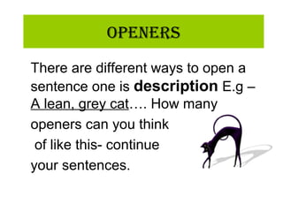OpeneRs
There are different ways to open a
sentence one is description E.g –
A lean, grey cat…. How many
openers can you think
of like this- continue
your sentences.
 
