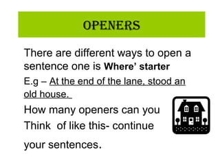 OpeneRs
There are different ways to open a
sentence one is Where’ starter
E.g – At the end of the lane, stood an
old house.
How many openers can you
Think of like this- continue
your sentences.
 
