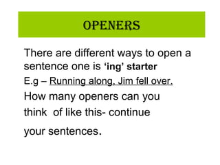 OpeneRs
There are different ways to open a
sentence one is ‘ing’ starter
E.g – Running along, Jim fell over.
How many openers can you
think of like this- continue
your sentences.
 