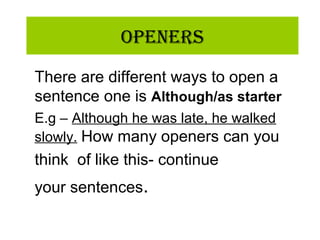 OpeneRs
There are different ways to open a
sentence one is Although/as starter
E.g – Although he was late, he walked
slowly. How many openers can you
think of like this- continue
your sentences.
 