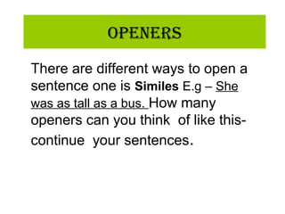 OpeneRs
There are different ways to open a
sentence one is Similes E.g – She
was as tall as a bus. How many
openers can you think of like this-
continue your sentences.
 