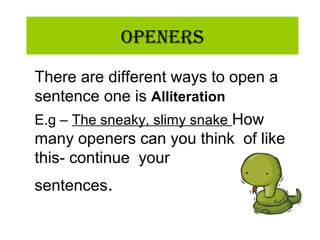 OpeneRs
There are different ways to open a
sentence one is Alliteration
E.g – The sneaky, slimy snake How
many openers can you think of like
this- continue your
sentences.
 